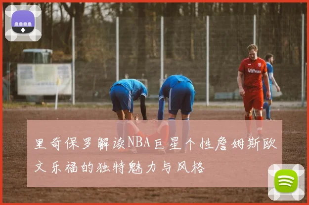 里奇保罗解读NBA巨星个性詹姆斯欧文乐福的独特魅力与风格