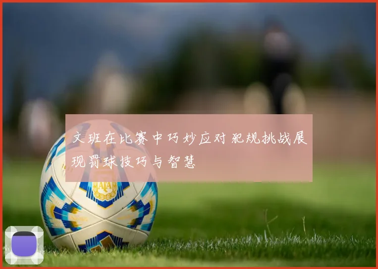 文班在比赛中巧妙应对犯规挑战展现罚球技巧与智慧