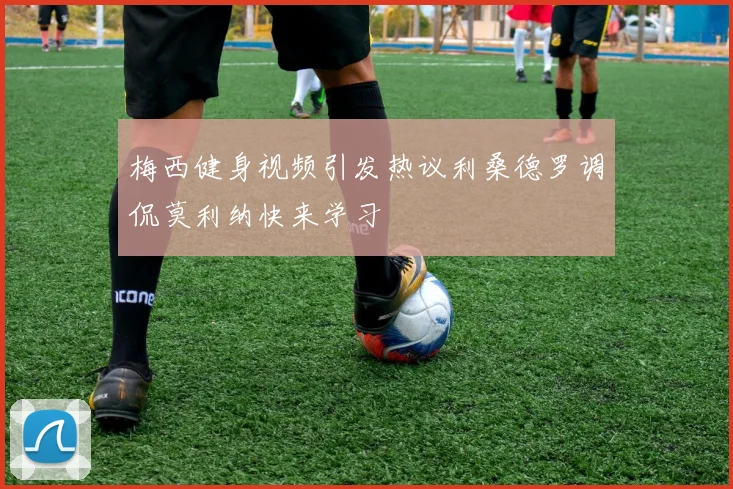 梅西健身视频引发热议利桑德罗调侃莫利纳快来学习