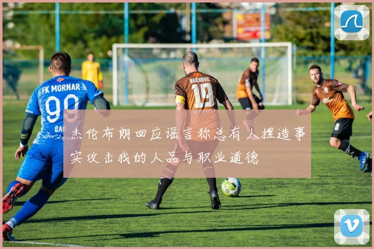 杰伦布朗回应谣言称总有人捏造事实攻击我的人品与职业道德