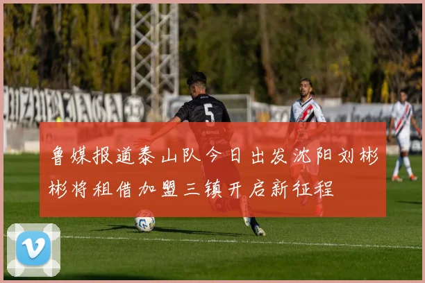 鲁媒报道泰山队今日出发沈阳刘彬彬将租借加盟三镇开启新征程