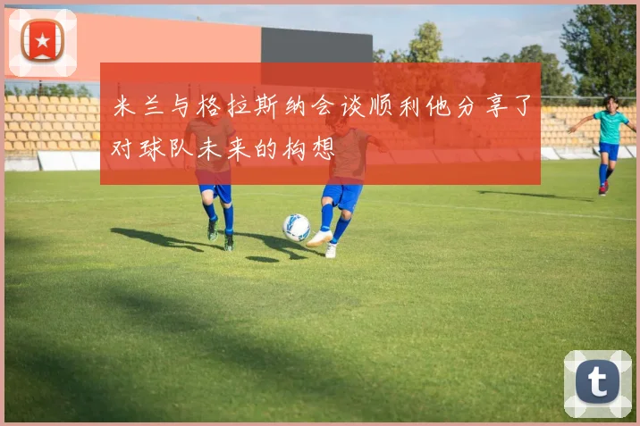 米兰与格拉斯纳会谈顺利他分享了对球队未来的构想
