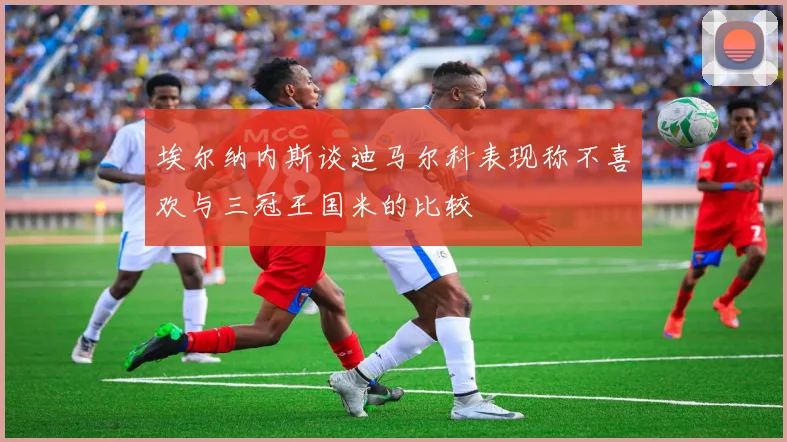 埃尔纳内斯谈迪马尔科表现称不喜欢与三冠王国米的比较