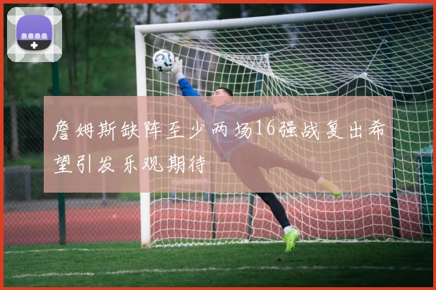 詹姆斯缺阵至少两场16强战复出希望引发乐观期待