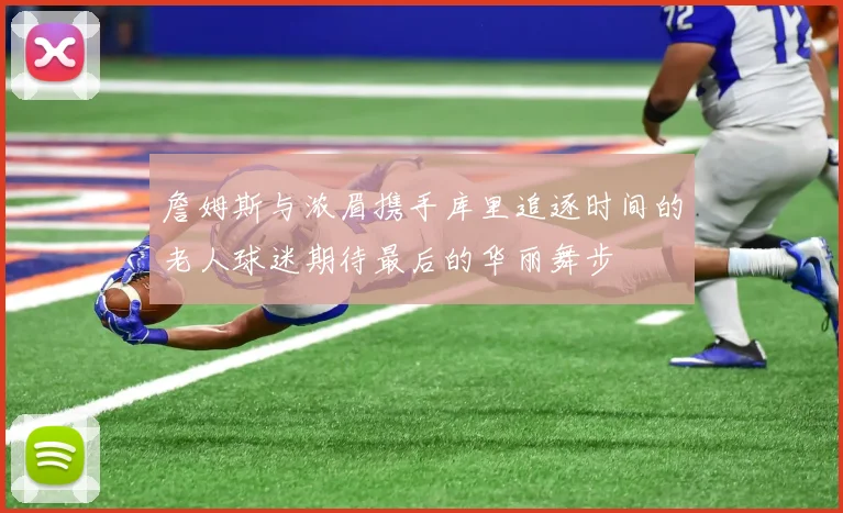 詹姆斯与浓眉携手库里追逐时间的老人球迷期待最后的华丽舞步